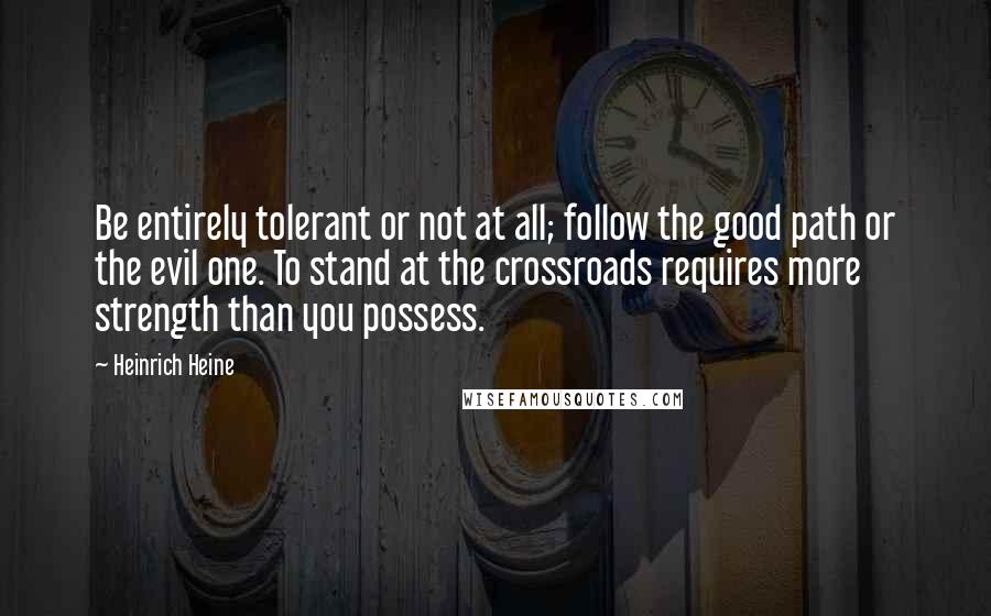 Heinrich Heine quotes: Be entirely tolerant or not at all; follow the good path or the evil one. To stand at the crossroads requires more strength than you possess. Heinrich Heine quotes: Be entirely tolerant or not at all; follow the good path or the evil one. To stand at the crossroads requires more strength than you possess.
