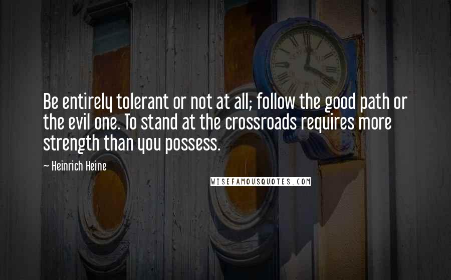 Heinrich Heine quotes: Be entirely tolerant or not at all; follow the good path or the evil one. To stand at the crossroads requires more strength than you possess.