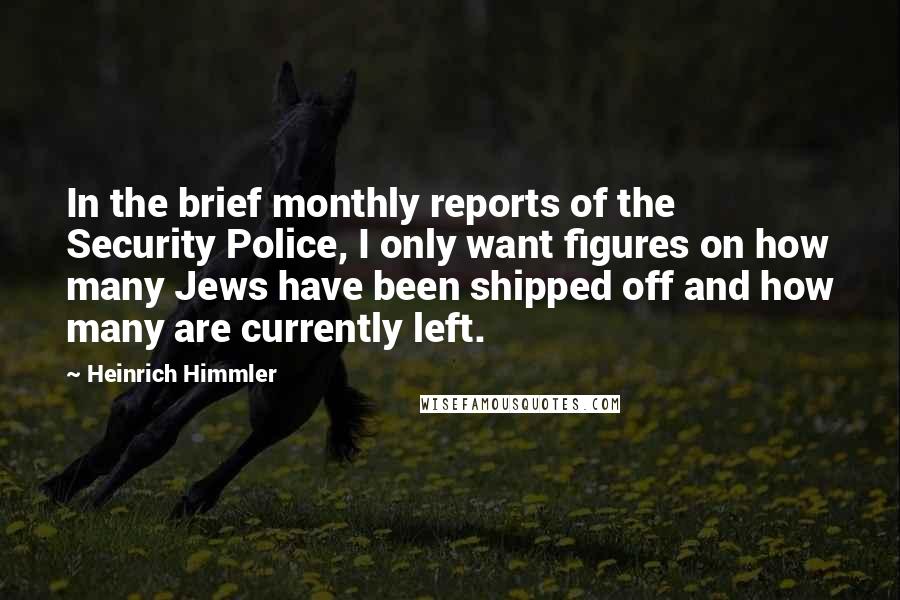 Heinrich Himmler quotes: In the brief monthly reports of the Security Police, I only want figures on how many Jews have been shipped off and how many are currently left. Heinrich Himmler quotes: In the brief monthly reports of the Security Police, I only want figures on how many Jews have been shipped off and how many are currently left.
