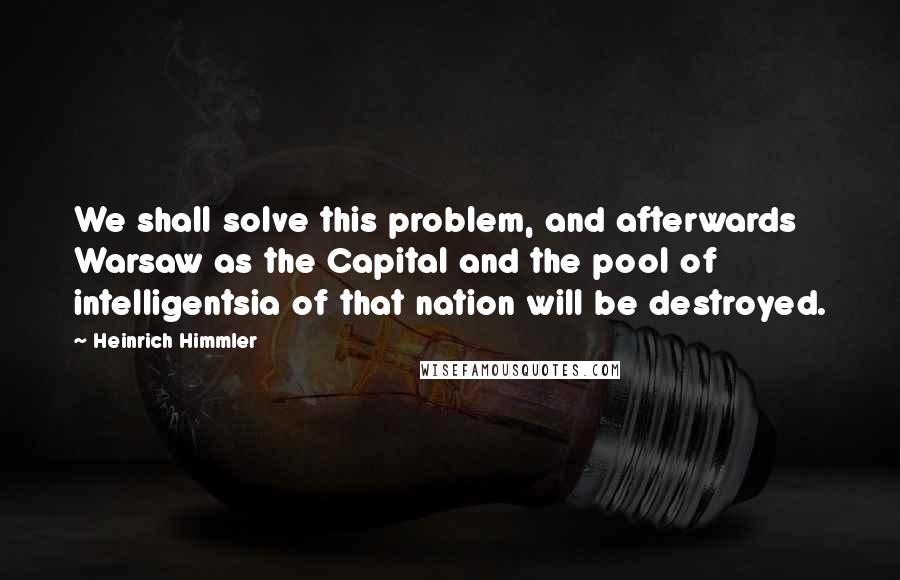 Heinrich Himmler quotes: We shall solve this problem, and afterwards Warsaw as the Capital and the pool of intelligentsia of that nation will be destroyed.