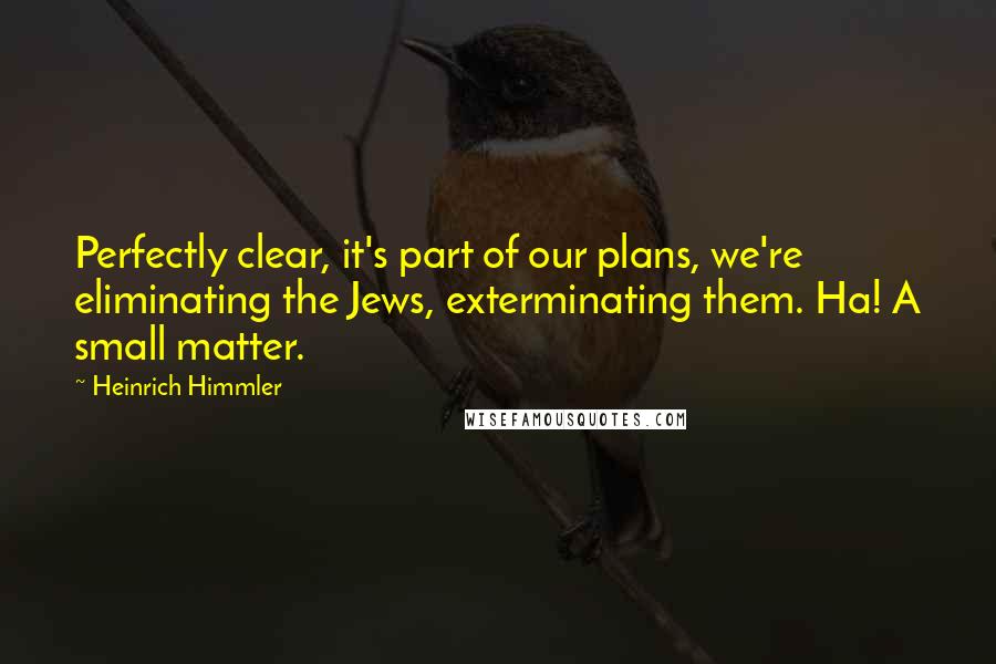 Heinrich Himmler quotes: Perfectly clear, it's part of our plans, we're eliminating the Jews, exterminating them. Ha! A small matter.