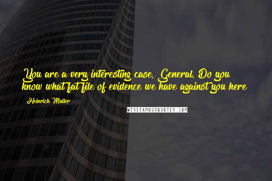 Heinrich Muller quotes: You are a very interesting case, General. Do you know what fat file of evidence we have against you here?