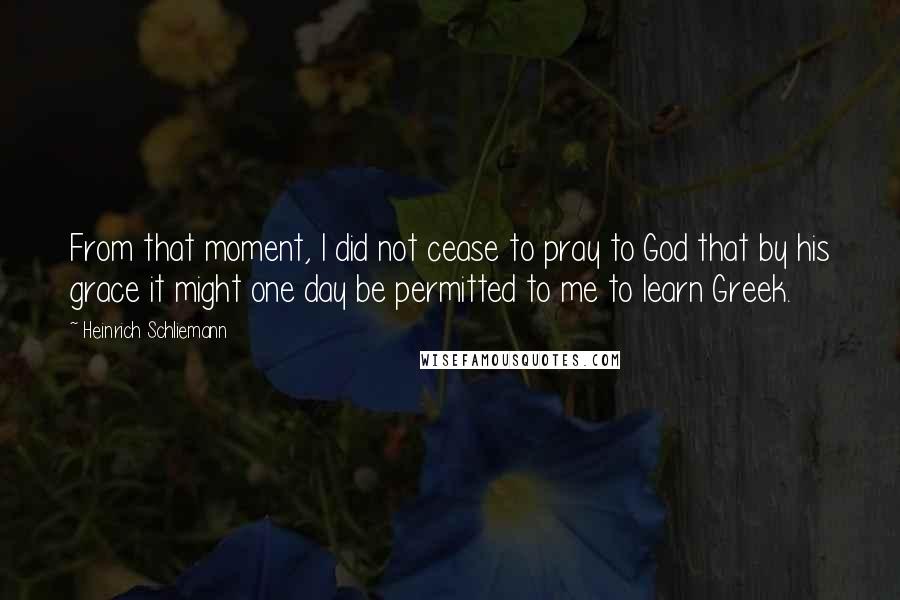 Heinrich Schliemann quotes: From that moment, I did not cease to pray to God that by his grace it might one day be permitted to me to learn Greek.