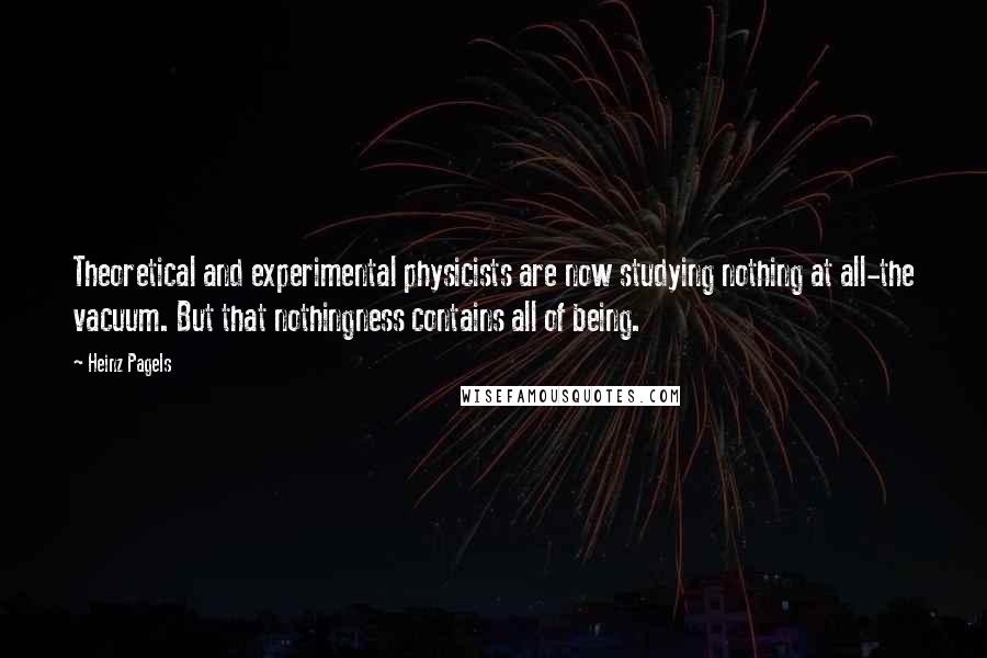 Heinz Pagels quotes: Theoretical and experimental physicists are now studying nothing at all-the vacuum. But that nothingness contains all of being. Heinz Pagels quotes: Theoretical and experimental physicists are now studying nothing at all-the vacuum. But that nothingness contains all of being.