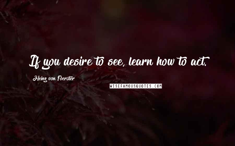 Heinz Von Foerster quotes: If you desire to see, learn how to act.