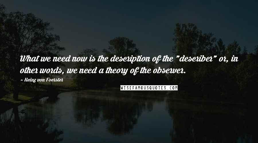 Heinz Von Foerster quotes: What we need now is the description of the "describer" or, in other words, we need a theory of the observer.