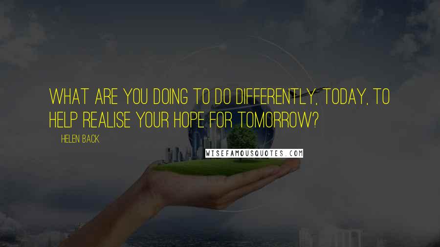 Helen Back quotes: What are you doing to do differently, today, to help realise your hope for tomorrow?