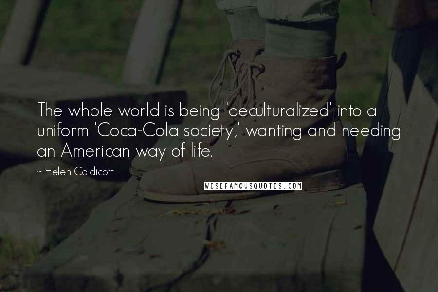 Helen Caldicott quotes: The whole world is being 'deculturalized' into a uniform 'Coca-Cola society,' wanting and needing an American way of life.