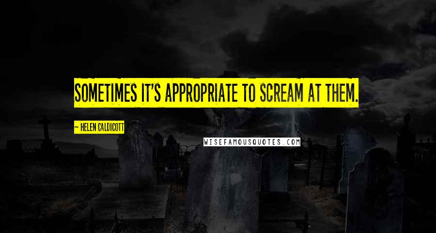 Helen Caldicott quotes: Sometimes it's appropriate to scream at them.