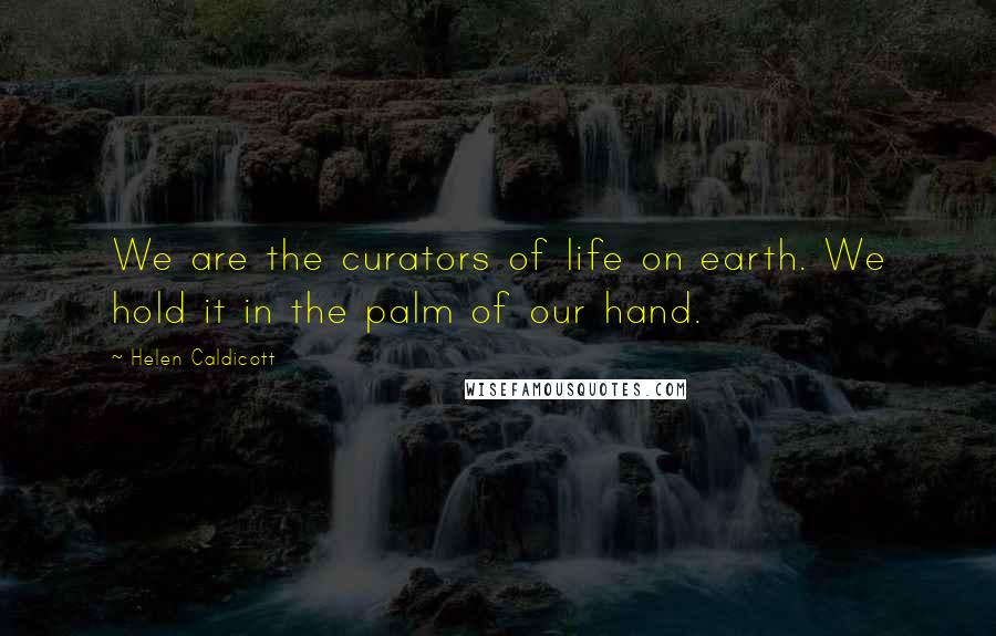 Helen Caldicott quotes: We are the curators of life on earth. We hold it in the palm of our hand.