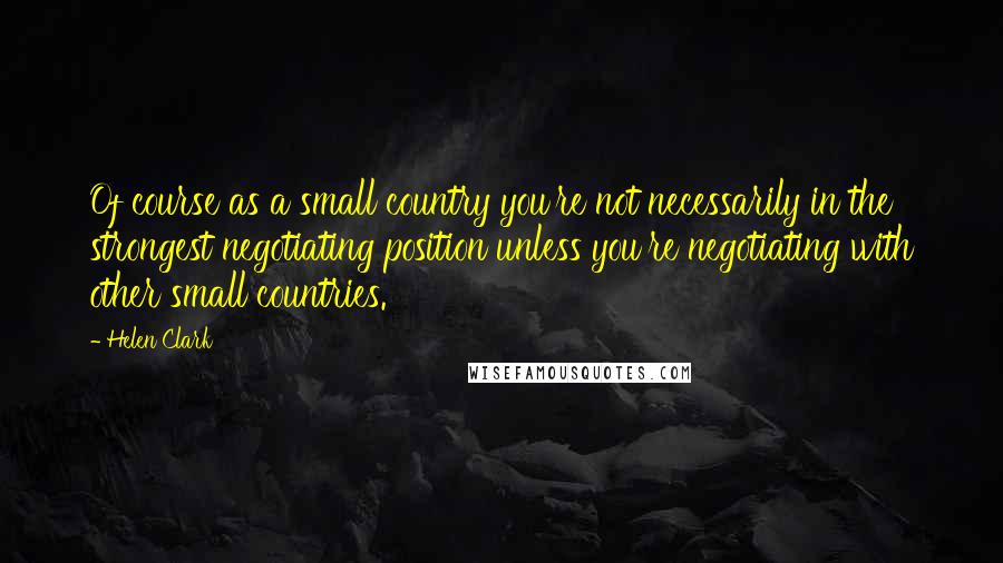 Helen Clark quotes: Of course as a small country you're not necessarily in the strongest negotiating position unless you're negotiating with other small countries.