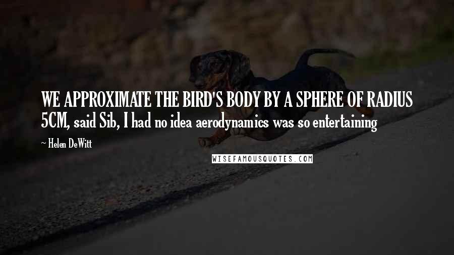 Helen DeWitt quotes: WE APPROXIMATE THE BIRD'S BODY BY A SPHERE OF RADIUS 5CM, said Sib, I had no idea aerodynamics was so entertaining Helen DeWitt quotes: WE APPROXIMATE THE BIRD'S BODY BY A SPHERE OF RADIUS 5CM, said Sib, I had no idea aerodynamics was so entertaining