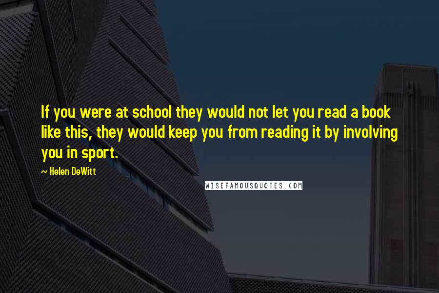 Helen DeWitt quotes: If you were at school they would not let you read a book like this, they would keep you from reading it by involving you in sport. Helen DeWitt quotes: If you were at school they would not let you read a book like this, they would keep you from reading it by involving you in sport.