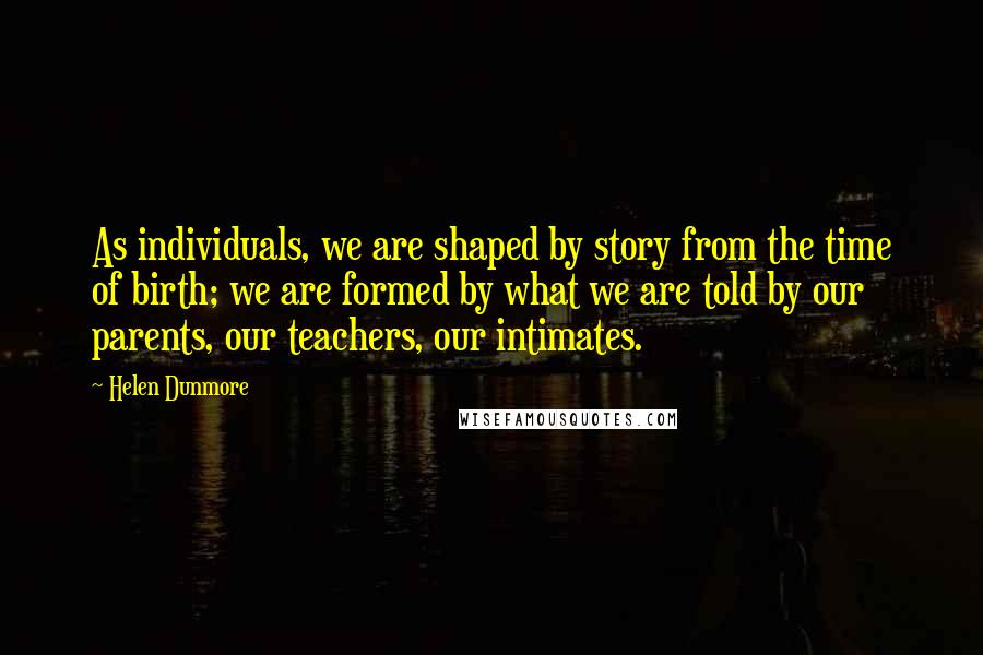 Helen Dunmore quotes: As individuals, we are shaped by story from the time of birth; we are formed by what we are told by our parents, our teachers, our intimates.