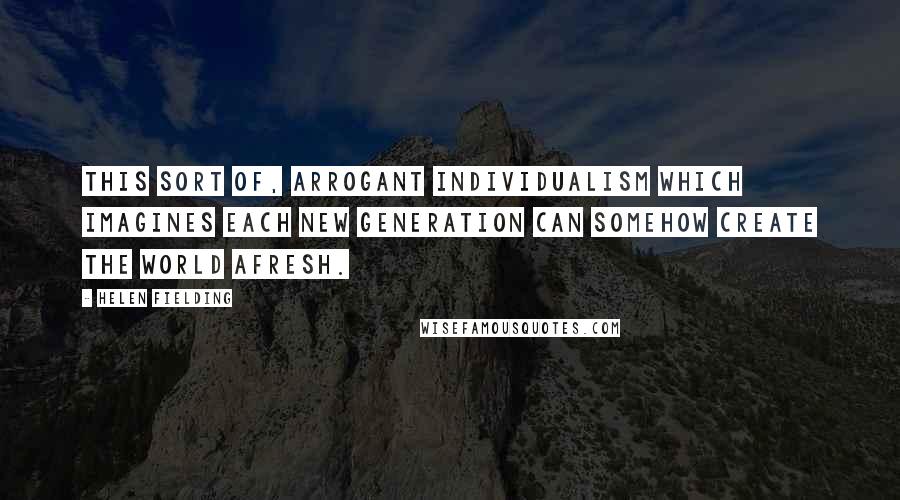 Helen Fielding quotes: This sort of, arrogant individualism which imagines each new generation can somehow create the world afresh.