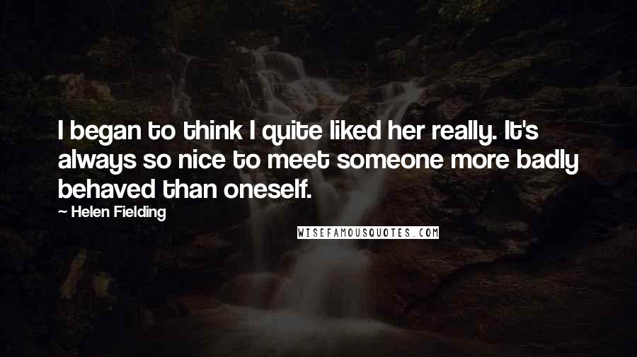 Helen Fielding quotes: I began to think I quite liked her really. It's always so nice to meet someone more badly behaved than oneself.