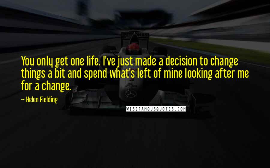 Helen Fielding quotes: You only get one life. I've just made a decision to change things a bit and spend what's left of mine looking after me for a change.