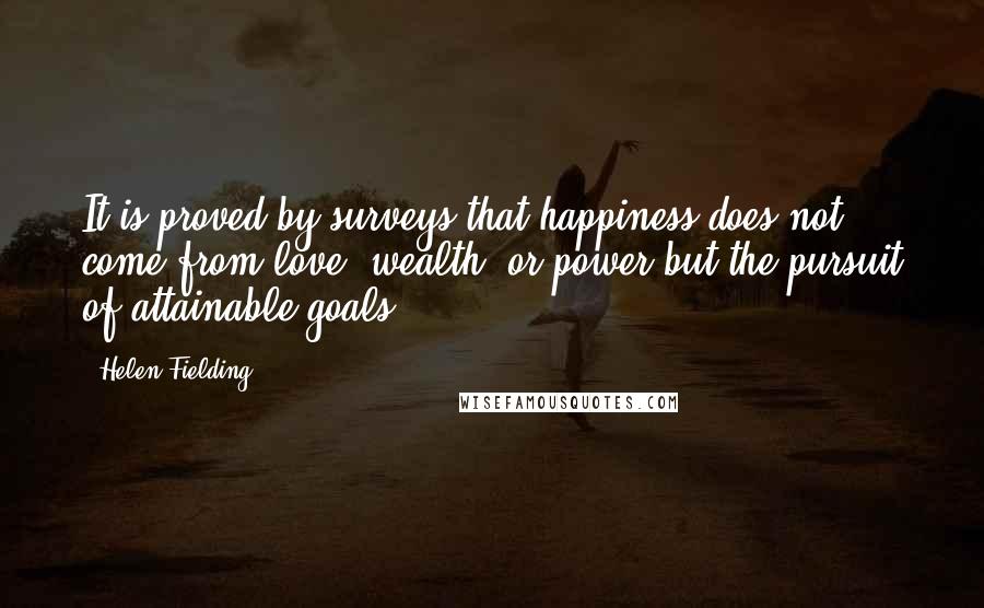 Helen Fielding quotes: It is proved by surveys that happiness does not come from love, wealth, or power but the pursuit of attainable goals.