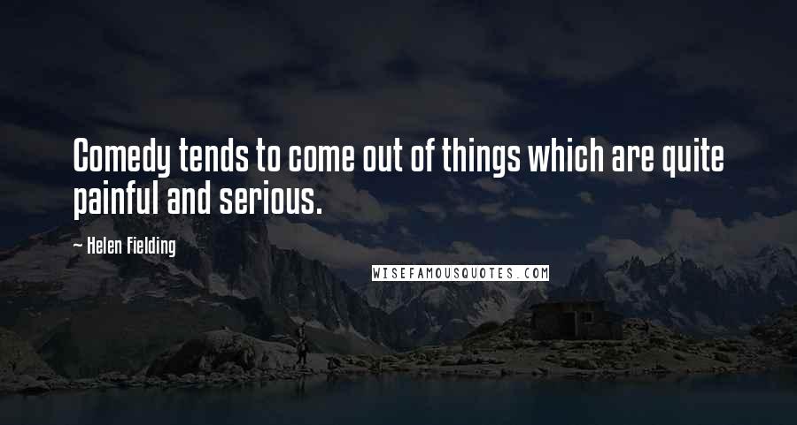 Helen Fielding quotes: Comedy tends to come out of things which are quite painful and serious.