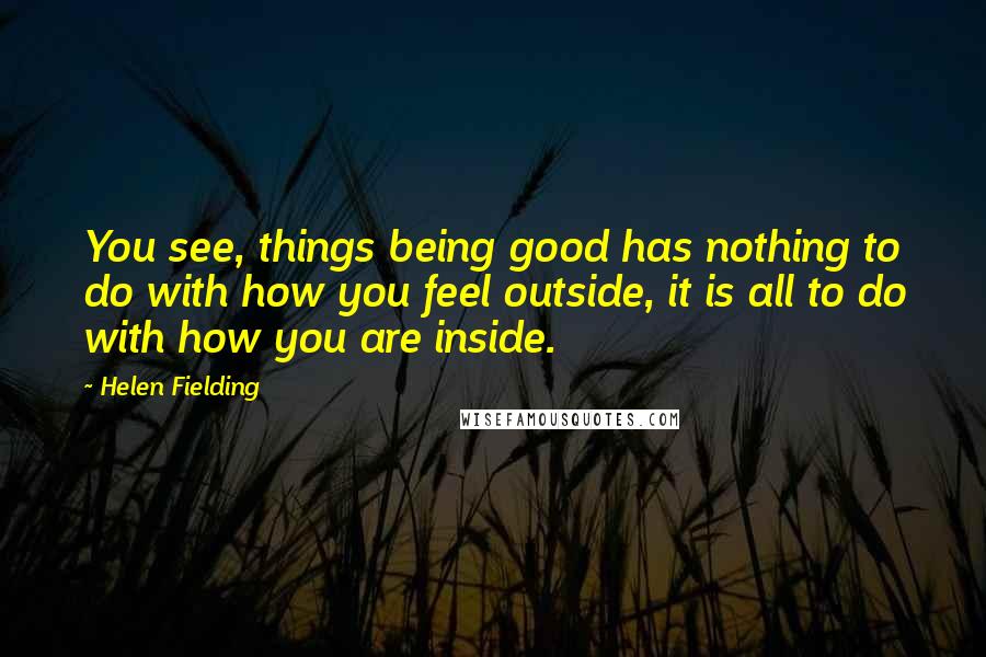 Helen Fielding quotes: You see, things being good has nothing to do with how you feel outside, it is all to do with how you are inside.