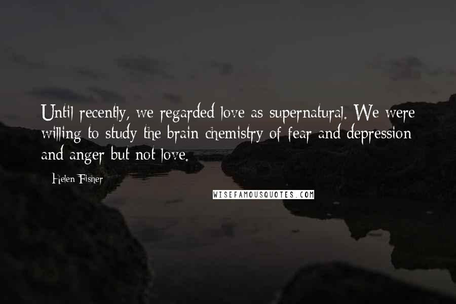Helen Fisher quotes: Until recently, we regarded love as supernatural. We were willing to study the brain chemistry of fear and depression and anger but not love.