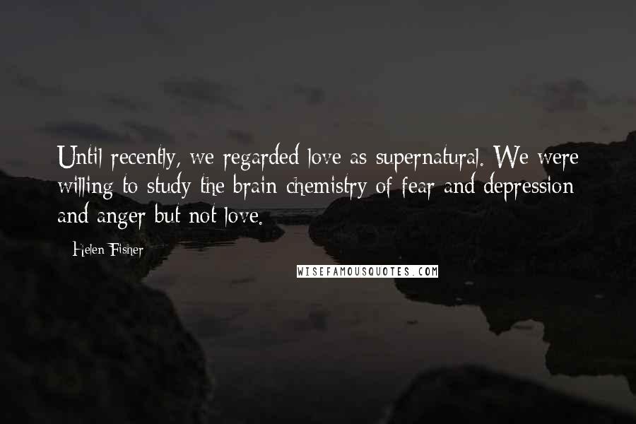 Helen Fisher quotes: Until recently, we regarded love as supernatural. We were willing to study the brain chemistry of fear and depression and anger but not love. Helen Fisher quotes: Until recently, we regarded love as supernatural. We were willing to study the brain chemistry of fear and depression and anger but not love.