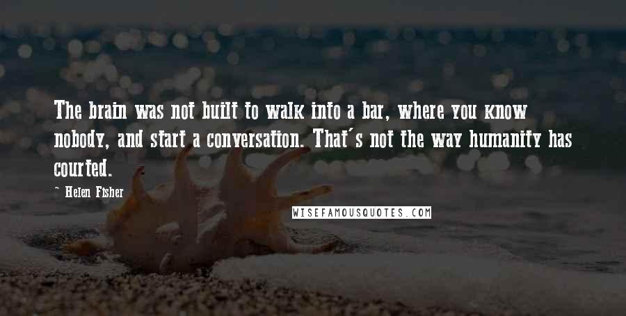 Helen Fisher quotes: The brain was not built to walk into a bar, where you know nobody, and start a conversation. That's not the way humanity has courted.