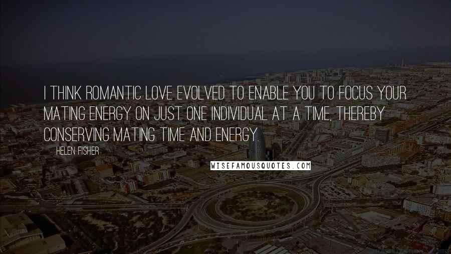Helen Fisher quotes: I think romantic love evolved to enable you to focus your mating energy on just one individual at a time, thereby conserving mating time and energy.