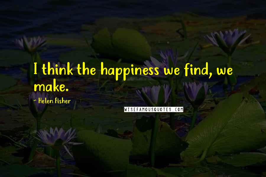 Helen Fisher quotes: I think the happiness we find, we make.