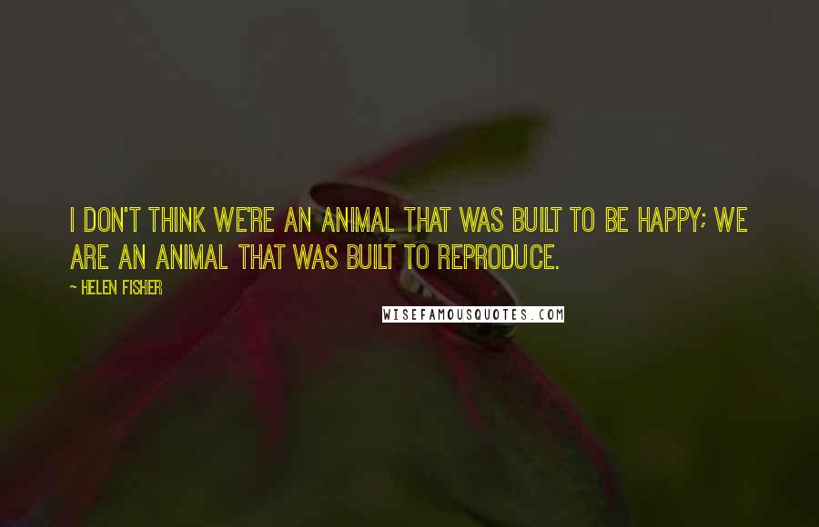 Helen Fisher quotes: I don't think we're an animal that was built to be happy; we are an animal that was built to reproduce.