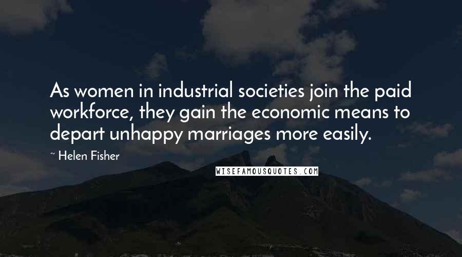 Helen Fisher quotes: As women in industrial societies join the paid workforce, they gain the economic means to depart unhappy marriages more easily. Helen Fisher quotes: As women in industrial societies join the paid workforce, they gain the economic means to depart unhappy marriages more easily.