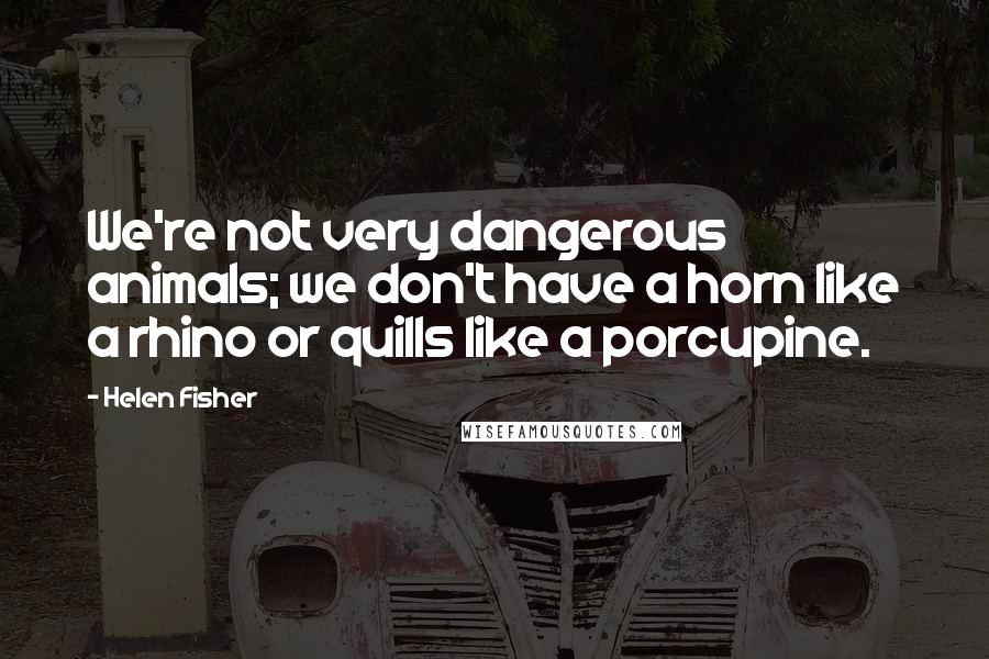 Helen Fisher quotes: We're not very dangerous animals; we don't have a horn like a rhino or quills like a porcupine.