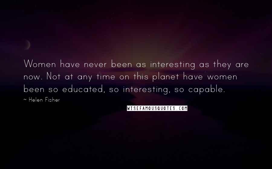 Helen Fisher quotes: Women have never been as interesting as they are now. Not at any time on this planet have women been so educated, so interesting, so capable. Helen Fisher quotes: Women have never been as interesting as they are now. Not at any time on this planet have women been so educated, so interesting, so capable.