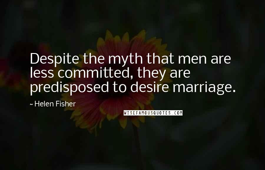Helen Fisher quotes: Despite the myth that men are less committed, they are predisposed to desire marriage.