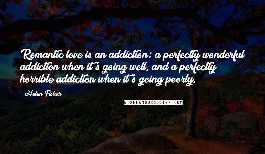 Helen Fisher quotes: Romantic love is an addiction: a perfectly wonderful addiction when it's going well, and a perfectly horrible addiction when it's going poorly. Helen Fisher quotes: Romantic love is an addiction: a perfectly wonderful addiction when it's going well, and a perfectly horrible addiction when it's going poorly.