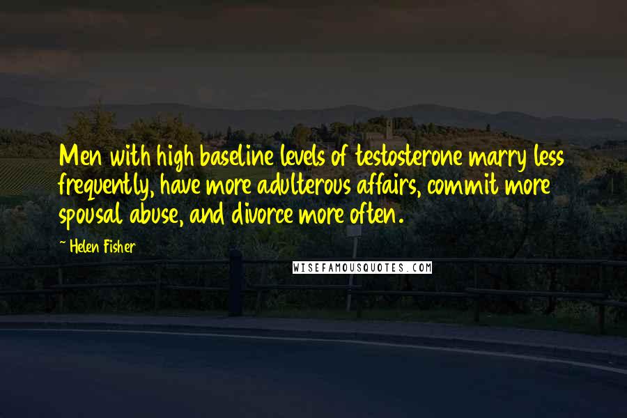 Helen Fisher quotes: Men with high baseline levels of testosterone marry less frequently, have more adulterous affairs, commit more spousal abuse, and divorce more often. Helen Fisher quotes: Men with high baseline levels of testosterone marry less frequently, have more adulterous affairs, commit more spousal abuse, and divorce more often.