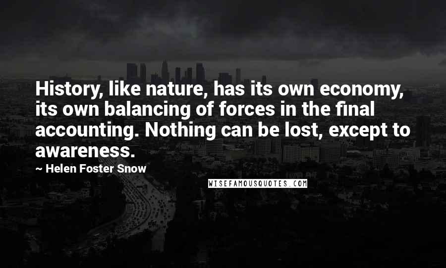 Helen Foster Snow quotes: History, like nature, has its own economy, its own balancing of forces in the final accounting. Nothing can be lost, except to awareness. Helen Foster Snow quotes: History, like nature, has its own economy, its own balancing of forces in the final accounting. Nothing can be lost, except to awareness.