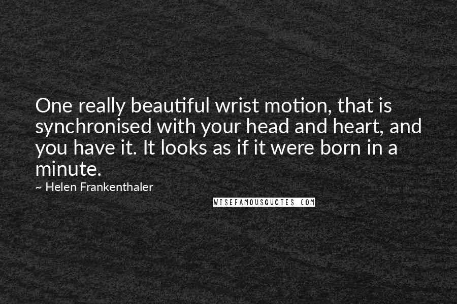 Helen Frankenthaler quotes: One really beautiful wrist motion, that is synchronised with your head and heart, and you have it. It looks as if it were born in a minute. Helen Frankenthaler quotes: One really beautiful wrist motion, that is synchronised with your head and heart, and you have it. It looks as if it were born in a minute.