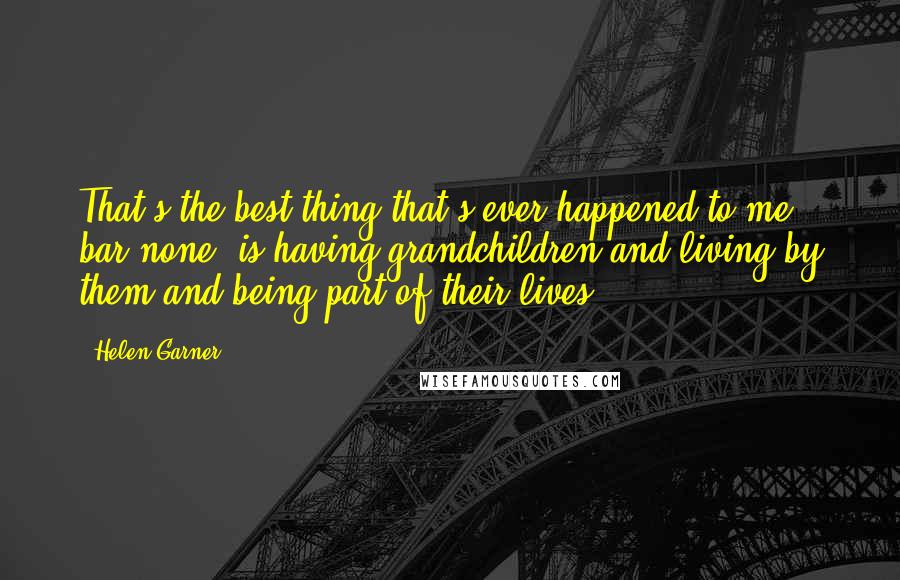 Helen Garner quotes: That's the best thing that's ever happened to me, bar none, is having grandchildren and living by them and being part of their lives.