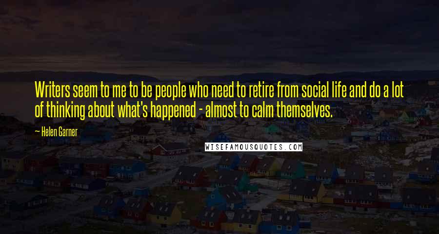 Helen Garner quotes: Writers seem to me to be people who need to retire from social life and do a lot of thinking about what's happened - almost to calm themselves.