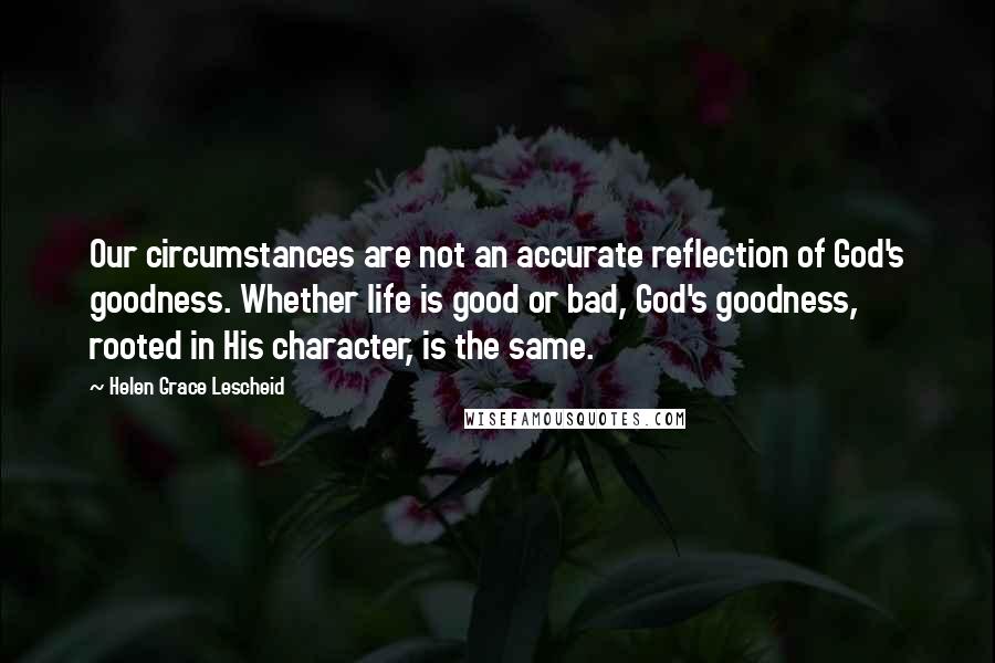 Helen Grace Lescheid quotes: Our circumstances are not an accurate reflection of God's goodness. Whether life is good or bad, God's goodness, rooted in His character, is the same. Helen Grace Lescheid quotes: Our circumstances are not an accurate reflection of God's goodness. Whether life is good or bad, God's goodness, rooted in His character, is the same.