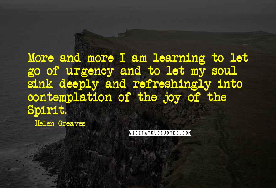 Helen Greaves quotes: More and more I am learning to let go of urgency and to let my soul sink deeply and refreshingly into contemplation of the joy of the Spirit. Helen Greaves quotes: More and more I am learning to let go of urgency and to let my soul sink deeply and refreshingly into contemplation of the joy of the Spirit.