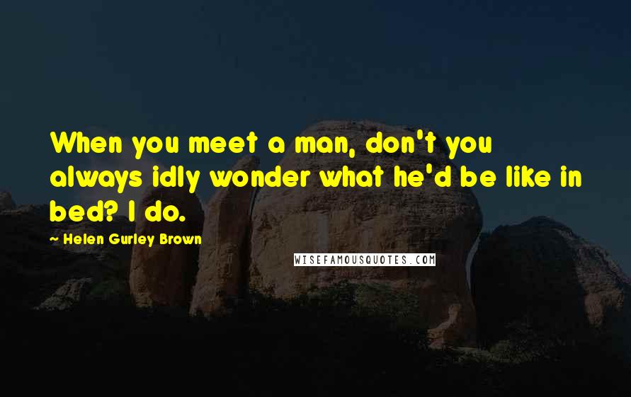 Helen Gurley Brown quotes: When you meet a man, don't you always idly wonder what he'd be like in bed? I do.