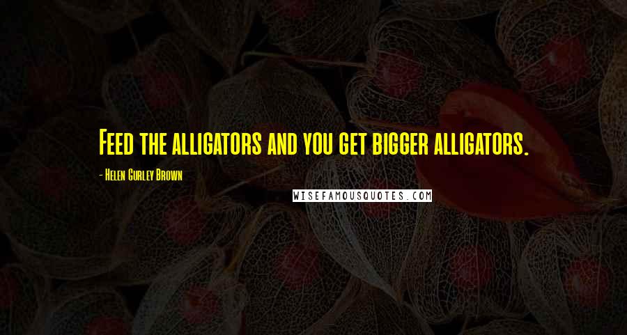 Helen Gurley Brown quotes: Feed the alligators and you get bigger alligators.