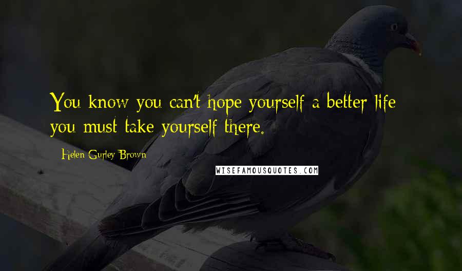 Helen Gurley Brown quotes: You know you can't hope yourself a better life - you must take yourself there.