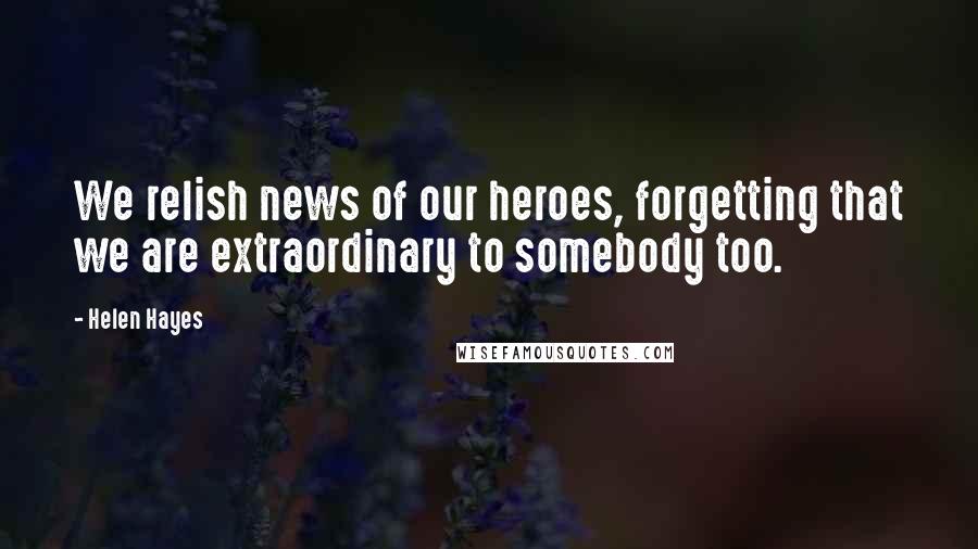 Helen Hayes quotes: We relish news of our heroes, forgetting that we are extraordinary to somebody too.