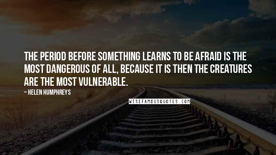 Helen Humphreys quotes: The period before something learns to be afraid is the most dangerous of all, because it is then the creatures are the most vulnerable. Helen Humphreys quotes: The period before something learns to be afraid is the most dangerous of all, because it is then the creatures are the most vulnerable.