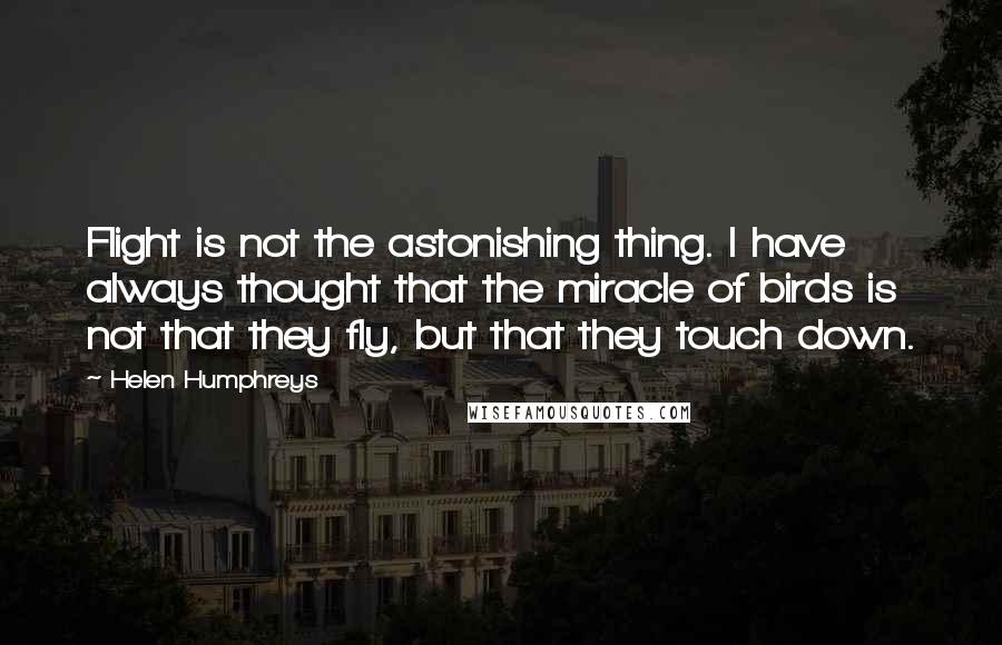Helen Humphreys quotes: Flight is not the astonishing thing. I have always thought that the miracle of birds is not that they fly, but that they touch down. Helen Humphreys quotes: Flight is not the astonishing thing. I have always thought that the miracle of birds is not that they fly, but that they touch down.
