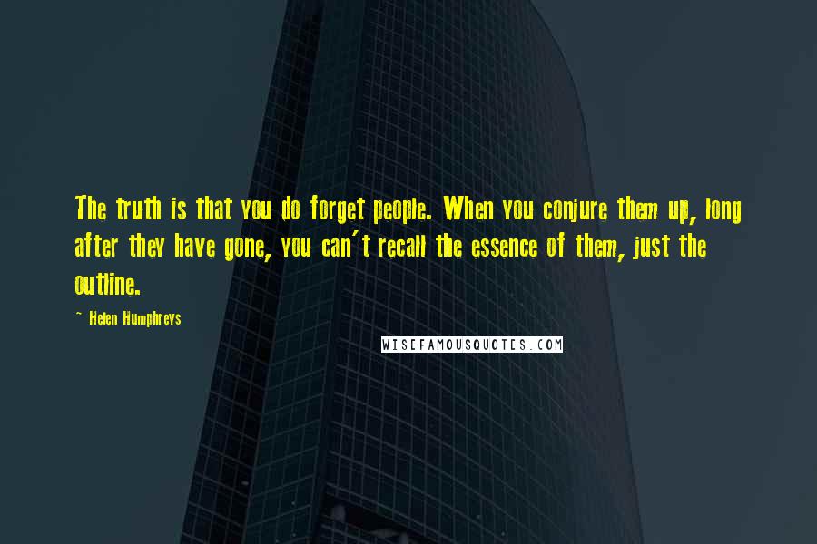 Helen Humphreys quotes: The truth is that you do forget people. When you conjure them up, long after they have gone, you can't recall the essence of them, just the outline. Helen Humphreys quotes: The truth is that you do forget people. When you conjure them up, long after they have gone, you can't recall the essence of them, just the outline.