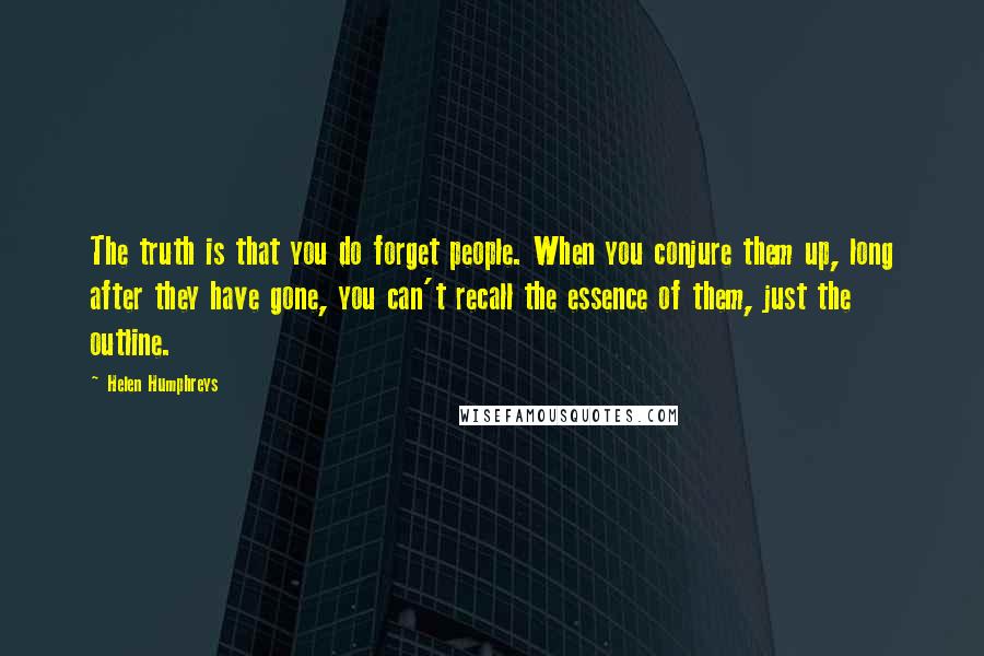 Helen Humphreys quotes: The truth is that you do forget people. When you conjure them up, long after they have gone, you can't recall the essence of them, just the outline.